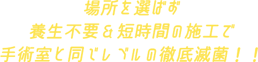 場所を選ばず養生不要＆短時間の施工で手術室と同じレベルの徹底滅菌！！